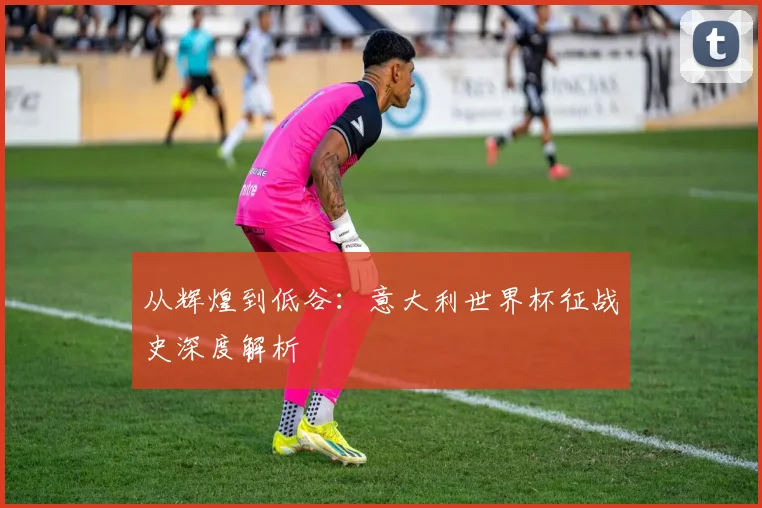 从辉煌到低谷:意大利世界杯征战史深度解析