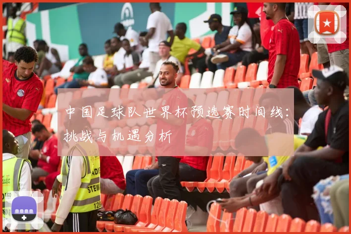 中国足球队世界杯预选赛时间线：挑战与机遇分析