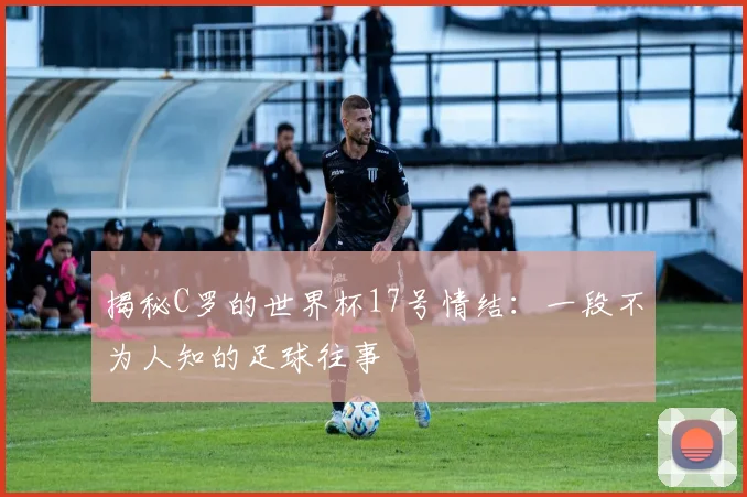 揭秘C罗的世界杯17号情结：一段不为人知的足球往事