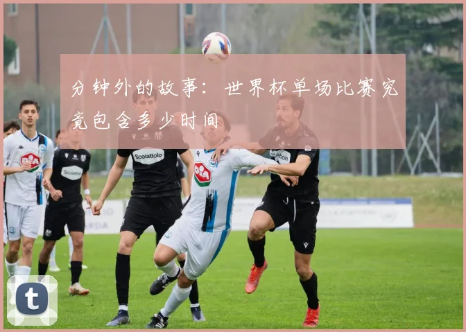 分钟外的故事：世界杯单场比赛究竟包含多少时间