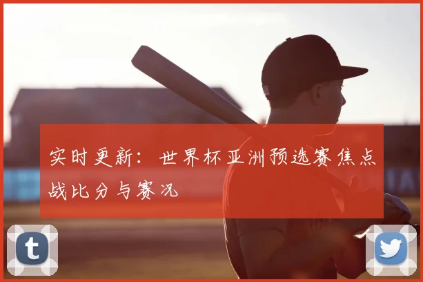 实时更新:世界杯亚洲预选赛焦点战比分与赛况