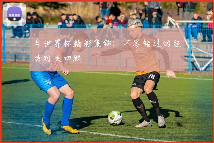 年世界杯精彩集锦:不容错过的经典对决回顾